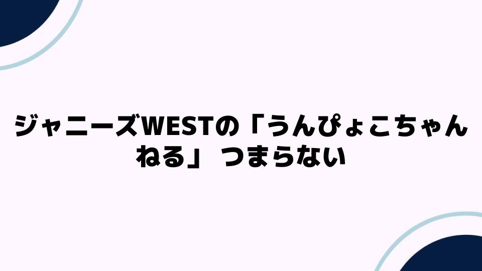 ジャニーズWESTの「うんぴょこちゃんねる」つまらない理由を考察